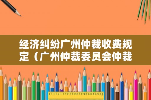 經濟糾紛廣州仲裁收費規定（廣州仲裁委員會仲裁案件受理費表）