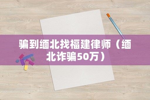 騙到緬北找福建律師（緬北詐騙50萬）