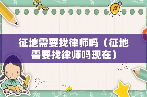 征地需要找律師嗎（征地需要找律師嗎現(xiàn)在）