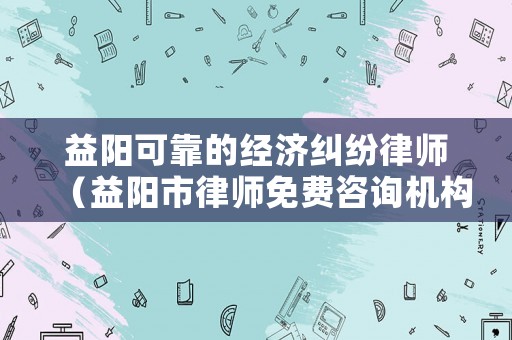 益陽可靠的經濟糾紛律師（益陽市律師免費咨詢機構）