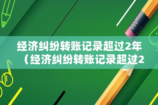 經濟糾紛轉賬記錄超過2年（經濟糾紛轉賬記錄超過2年還能查嗎）