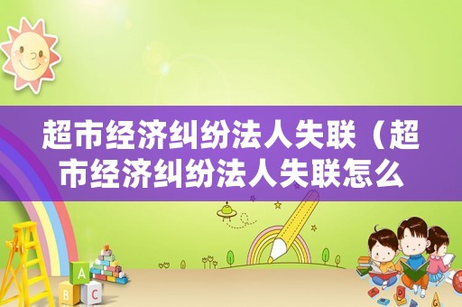 超市經(jīng)濟(jì)糾紛法人失聯(lián)（超市經(jīng)濟(jì)糾紛法人失聯(lián)怎么處理）
