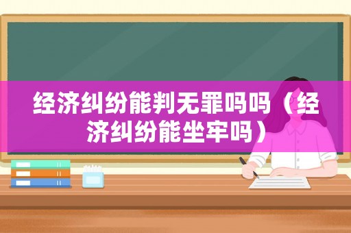 經濟糾紛能判無罪嗎嗎（經濟糾紛能坐牢嗎）