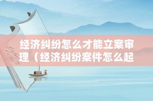 經濟糾紛怎么才能立案審理（經濟糾紛案件怎么起訴）