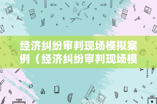 經(jīng)濟(jì)糾紛審判現(xiàn)場(chǎng)模擬案例（經(jīng)濟(jì)糾紛審判現(xiàn)場(chǎng)模擬案例視頻）