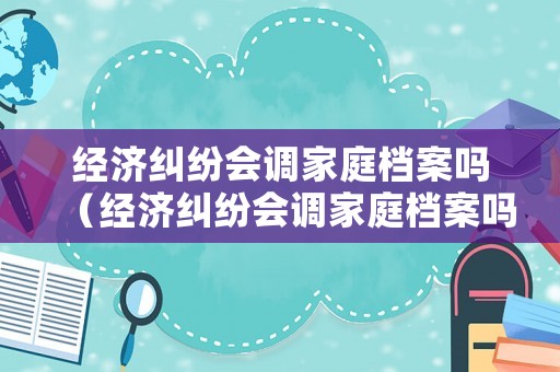 經(jīng)濟(jì)糾紛會(huì)調(diào)家庭檔案嗎（經(jīng)濟(jì)糾紛會(huì)調(diào)家庭檔案嗎怎么調(diào)查）