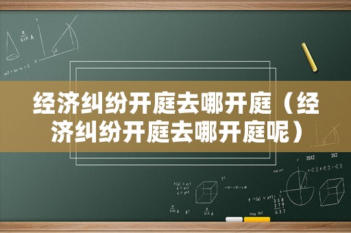 經濟糾紛開庭去哪開庭（經濟糾紛開庭去哪開庭呢）