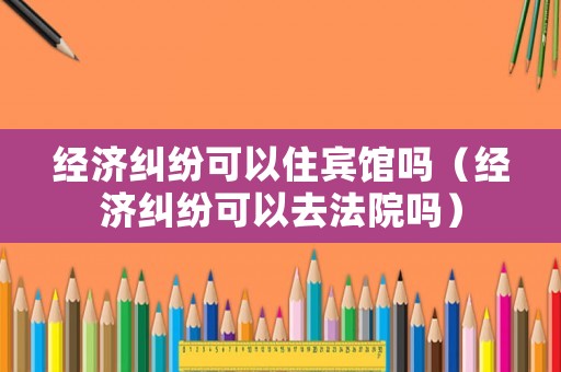 經濟糾紛可以住賓館嗎（經濟糾紛可以去法院嗎）