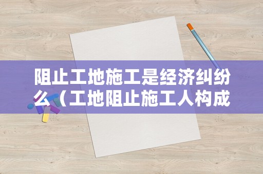 阻止工地施工是經濟糾紛么（工地阻止施工人構成犯罪嗎）