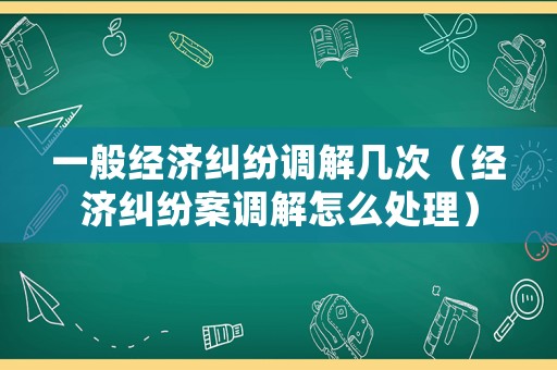 一般經濟糾紛調解幾次（經濟糾紛案調解怎么處理）