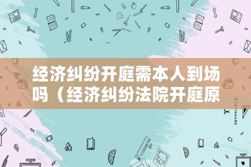 經濟糾紛開庭需本人到場嗎（經濟糾紛法院開庭原告必須到場嗎）