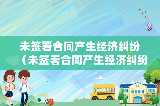 未簽署合同產生經濟糾紛（未簽署合同產生經濟糾紛如何處理）