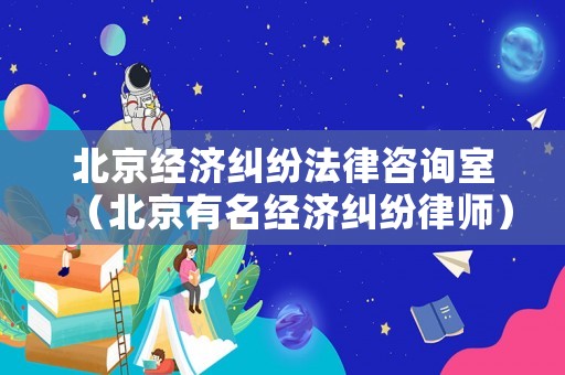 北京經(jīng)濟糾紛法律咨詢室（北京有名經(jīng)濟糾紛律師）