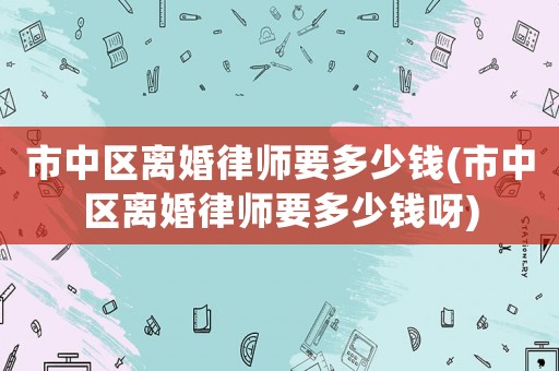 市中區(qū)離婚律師要多少錢(市中區(qū)離婚律師要多少錢呀)