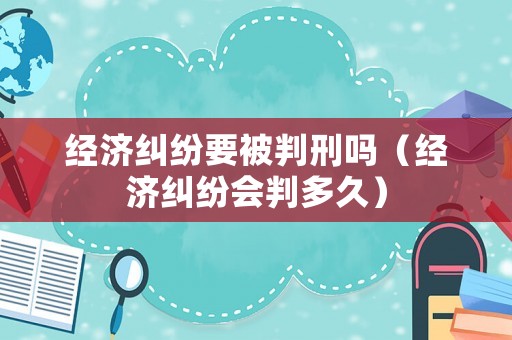 經(jīng)濟糾紛要被判刑嗎（經(jīng)濟糾紛會判多久）