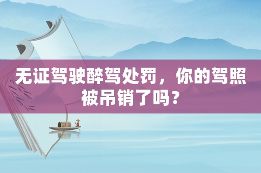 無證駕駛醉駕處罰，你的駕照被吊銷了嗎？