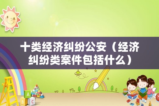 十類經(jīng)濟(jì)糾紛公安（經(jīng)濟(jì)糾紛類案件包括什么）