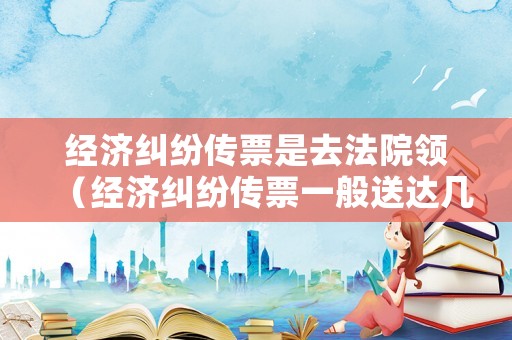 經濟糾紛傳票是去法院領（經濟糾紛傳票一般送達幾次）