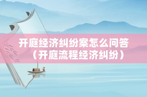 開庭經濟糾紛案怎么問答（開庭流程經濟糾紛）