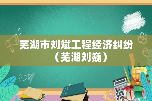 蕪湖市劉斌工程經濟糾紛（蕪湖劉巍）
