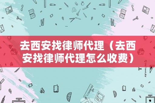 去西安找律師代理（去西安找律師代理怎么收費）
