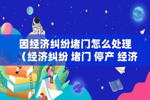 因經濟糾紛堵門怎么處理（經濟糾紛 堵門 停產 經濟損失）