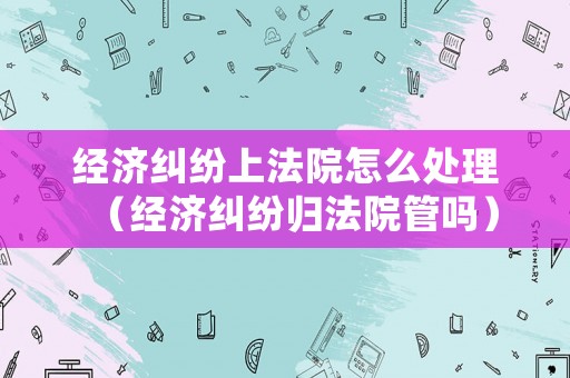 經(jīng)濟糾紛上法院怎么處理（經(jīng)濟糾紛歸法院管嗎）