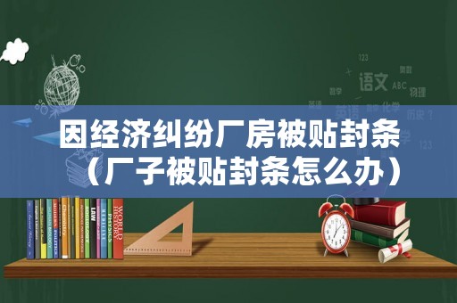因經(jīng)濟(jì)糾紛廠房被貼封條（廠子被貼封條怎么辦）