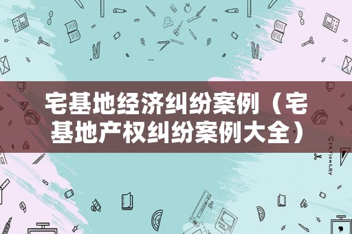宅基地經濟糾紛案例（宅基地產權糾紛案例大全）