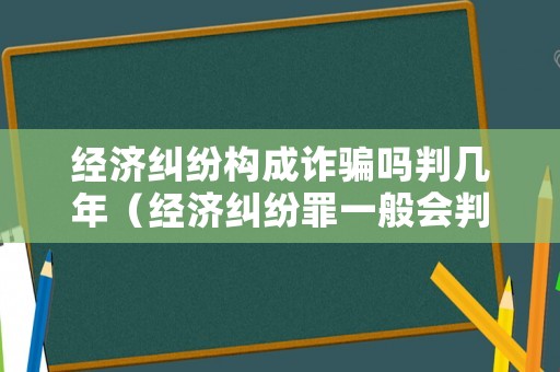 經(jīng)濟(jì)糾紛構(gòu)成詐騙嗎判幾年（經(jīng)濟(jì)糾紛罪一般會判幾年）
