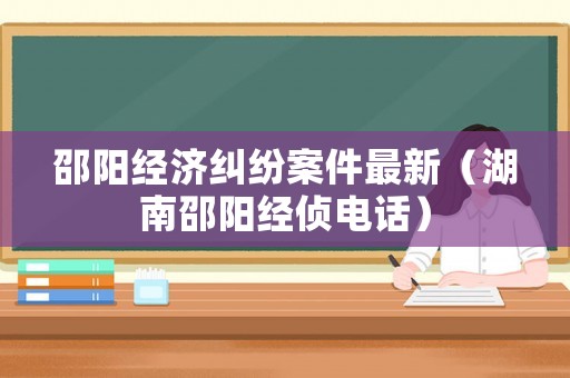 邵陽經濟糾紛案件最新（湖南邵陽經偵電話）