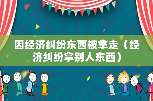 因經(jīng)濟糾紛東西被拿走（經(jīng)濟糾紛拿別人東西）