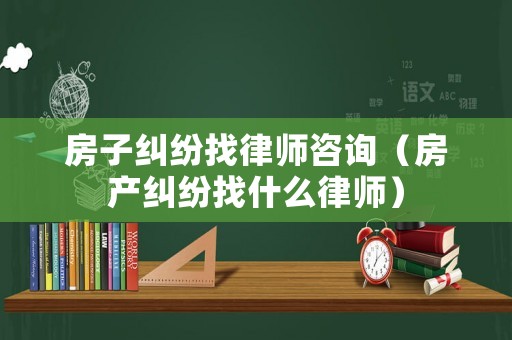 房子糾紛找律師咨詢（房產糾紛找什么律師）