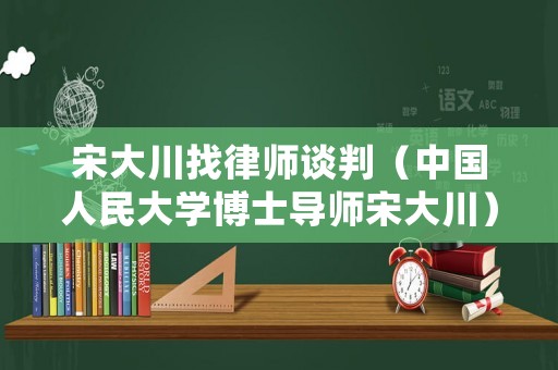 宋大川找律師談判（中國人民大學(xué)博士導(dǎo)師宋大川）