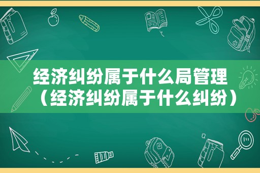經濟糾紛屬于什么局管理（經濟糾紛屬于什么糾紛）