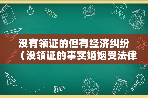 沒有領證的但有經濟糾紛（沒領證的事實婚姻受法律保護嗎）