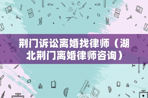 荊門訴訟離婚找律師（湖北荊門離婚律師咨詢）