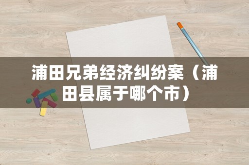 浦田兄弟經濟糾紛案（浦田縣屬于哪個市）