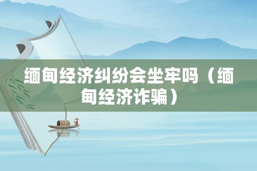緬甸經(jīng)濟糾紛會坐牢嗎（緬甸經(jīng)濟詐騙）