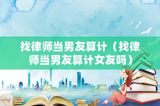 找律師當男友算計（找律師當男友算計女友嗎）