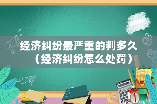 經濟糾紛最嚴重的判多久（經濟糾紛怎么處罰）