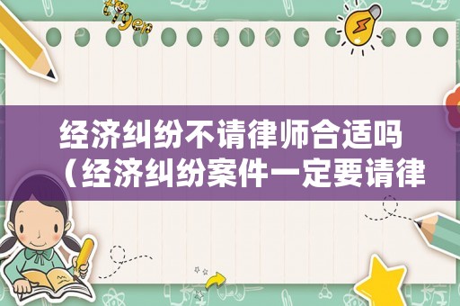 經濟糾紛不請律師合適嗎（經濟糾紛案件一定要請律師嗎怎么處理）