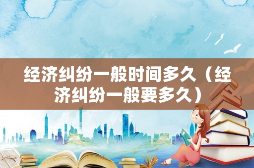 經濟糾紛一般時間多久（經濟糾紛一般要多久）