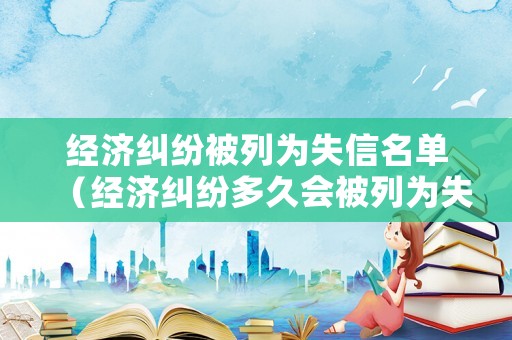 經濟糾紛被列為失信名單（經濟糾紛多久會被列為失信人）