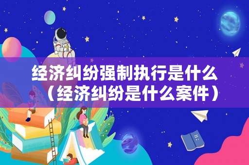 經濟糾紛強制執行是什么（經濟糾紛是什么案件）