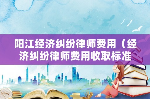 陽江經濟糾紛律師費用（經濟糾紛律師費用收取標準2020）