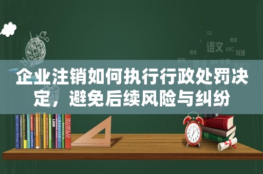 企業(yè)注銷如何執(zhí)行行政處罰決定，避免后續(xù)風(fēng)險(xiǎn)與糾紛