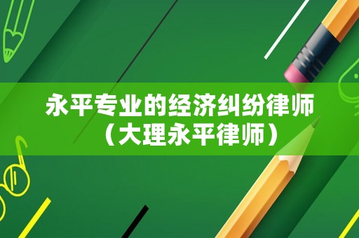 永平專業(yè)的經(jīng)濟糾紛律師（大理永平律師）