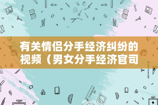 有關情侶分手經濟糾紛的視頻（男女分手經濟官司案例）