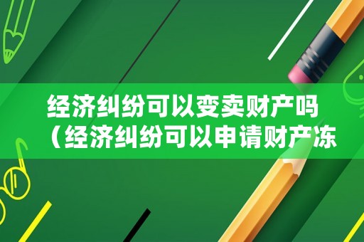 經濟糾紛可以變賣財產嗎（經濟糾紛可以申請財產凍結嗎）